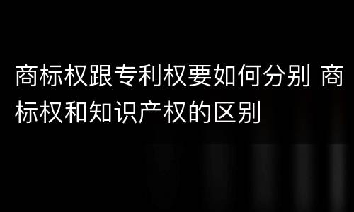 商标权跟专利权要如何分别 商标权和知识产权的区别