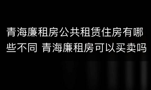 青海廉租房公共租赁住房有哪些不同 青海廉租房可以买卖吗