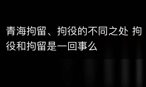 青海拘留、拘役的不同之处 拘役和拘留是一回事么