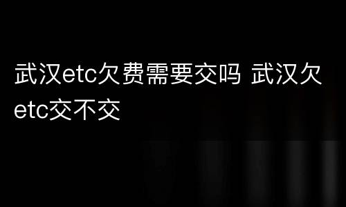 武汉etc欠费需要交吗 武汉欠etc交不交