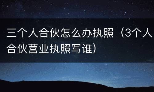 三个人合伙怎么办执照（3个人合伙营业执照写谁）