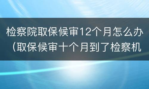 检察院取保候审12个月怎么办（取保候审十个月到了检察机关）