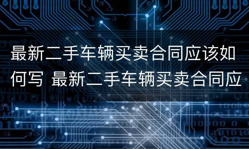 最新二手车辆买卖合同应该如何写 最新二手车辆买卖合同应该如何写才有效
