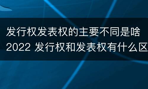 发行权发表权的主要不同是啥2022 发行权和发表权有什么区别