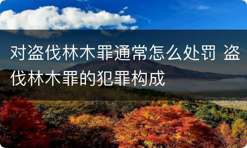 对盗伐林木罪通常怎么处罚 盗伐林木罪的犯罪构成