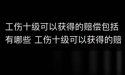 工伤十级可以获得的赔偿包括有哪些 工伤十级可以获得的赔偿包括有哪些项目