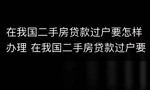 在我国二手房贷款过户要怎样办理 在我国二手房贷款过户要怎样办理呢