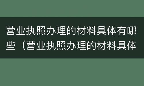 营业执照办理的材料具体有哪些（营业执照办理的材料具体有哪些信息）