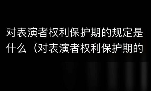 对表演者权利保护期的规定是什么（对表演者权利保护期的规定是什么）