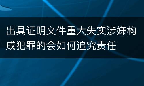出具证明文件重大失实涉嫌构成犯罪的会如何追究责任