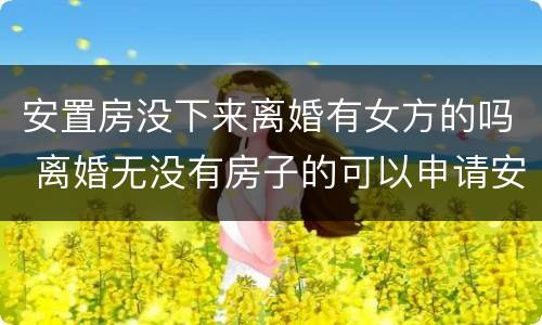 安置房没下来离婚有女方的吗 离婚无没有房子的可以申请安置房吗