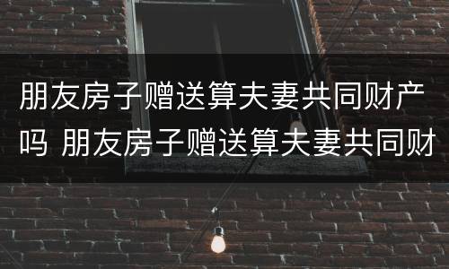 朋友房子赠送算夫妻共同财产吗 朋友房子赠送算夫妻共同财产吗知乎