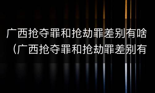 广西抢夺罪和抢劫罪差别有啥（广西抢夺罪和抢劫罪差别有啥不同）