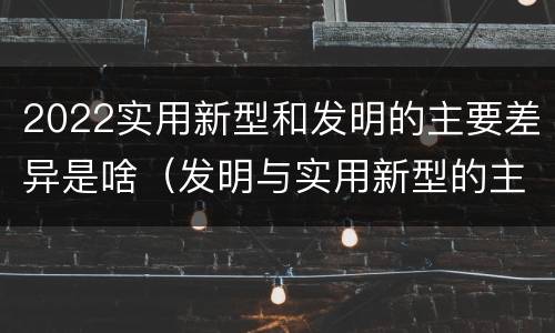 2022实用新型和发明的主要差异是啥（发明与实用新型的主要区别）