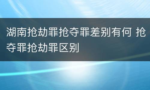 湖南抢劫罪抢夺罪差别有何 抢夺罪抢劫罪区别