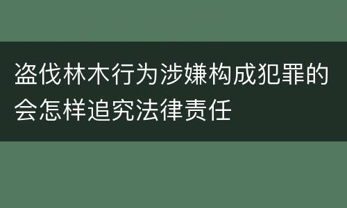 盗伐林木行为涉嫌构成犯罪的会怎样追究法律责任