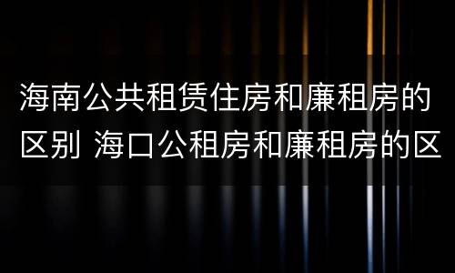 海南公共租赁住房和廉租房的区别 海口公租房和廉租房的区别