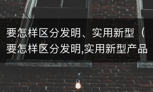 要怎样区分发明、实用新型（要怎样区分发明,实用新型产品）