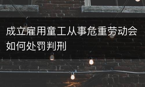 成立雇用童工从事危重劳动会如何处罚判刑