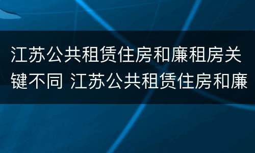江苏公共租赁住房和廉租房关键不同 江苏公共租赁住房和廉租房关键不同的原因