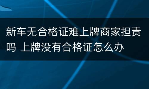 新车无合格证难上牌商家担责吗 上牌没有合格证怎么办