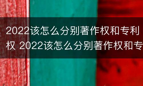 2022该怎么分别著作权和专利权 2022该怎么分别著作权和专利权呢