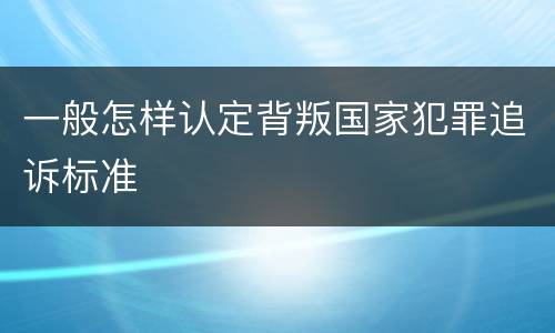 一般怎样认定背叛国家犯罪追诉标准