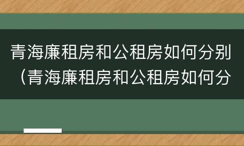 青海廉租房和公租房如何分别（青海廉租房和公租房如何分别出租）