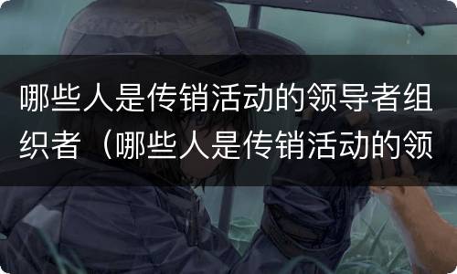 哪些人是传销活动的领导者组织者（哪些人是传销活动的领导者组织者呢）