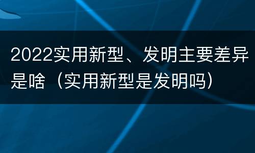 2022实用新型、发明主要差异是啥（实用新型是发明吗）