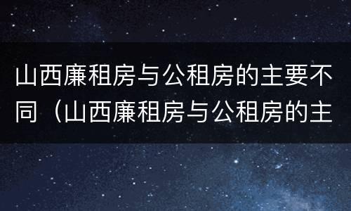 山西廉租房与公租房的主要不同（山西廉租房与公租房的主要不同点）