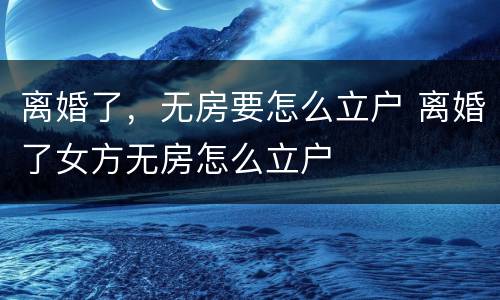 离婚了，无房要怎么立户 离婚了女方无房怎么立户