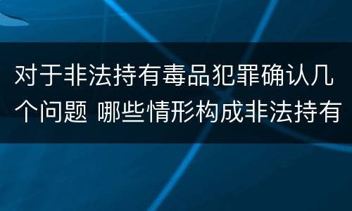 对于非法持有毒品犯罪确认几个问题 哪些情形构成非法持有毒品罪