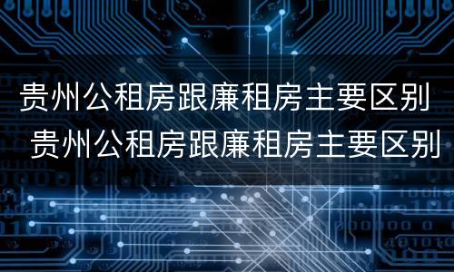 贵州公租房跟廉租房主要区别 贵州公租房跟廉租房主要区别是什么