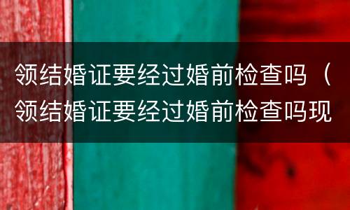 领结婚证要经过婚前检查吗（领结婚证要经过婚前检查吗现在）