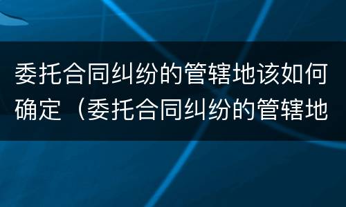 委托合同纠纷的管辖地该如何确定（委托合同纠纷的管辖地该如何确定呢）
