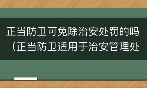 正当防卫可免除治安处罚的吗（正当防卫适用于治安管理处罚法吗）
