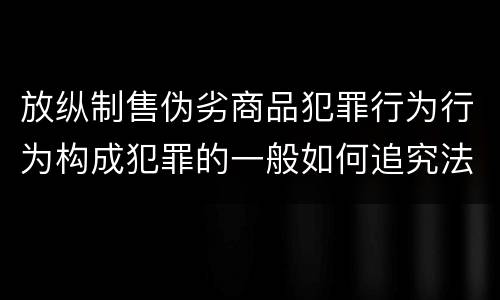 放纵制售伪劣商品犯罪行为行为构成犯罪的一般如何追究法律责任