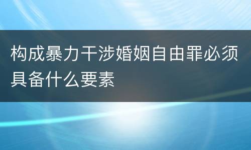 构成暴力干涉婚姻自由罪必须具备什么要素