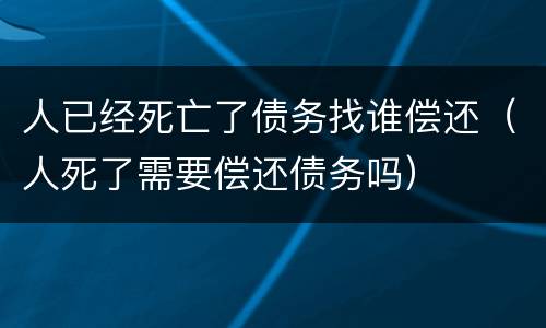 人已经死亡了债务找谁偿还（人死了需要偿还债务吗）