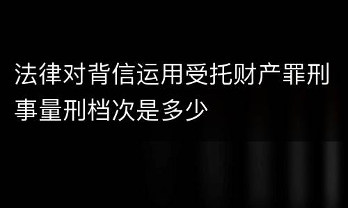 法律对背信运用受托财产罪刑事量刑档次是多少