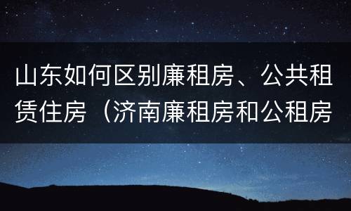 山东如何区别廉租房、公共租赁住房（济南廉租房和公租房的区别）