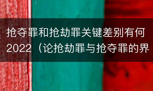 抢夺罪和抢劫罪关键差别有何2022（论抢劫罪与抢夺罪的界限）