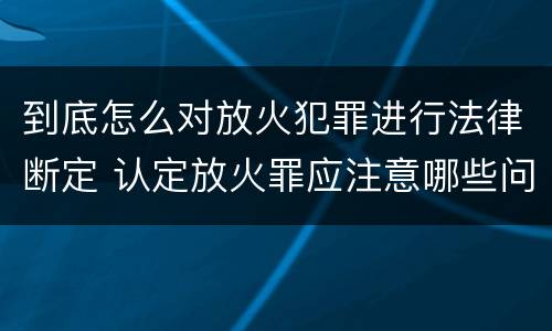 到底怎么对放火犯罪进行法律断定 认定放火罪应注意哪些问题