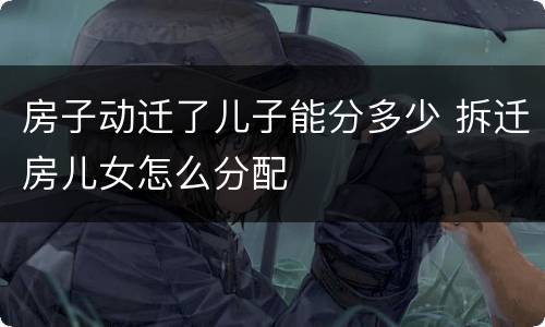 房子动迁了儿子能分多少 拆迁房儿女怎么分配