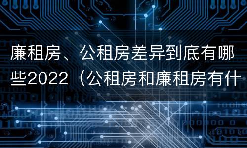 廉租房、公租房差异到底有哪些2022（公租房和廉租房有什么区别?2019年的）