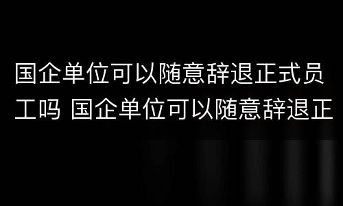 国企单位可以随意辞退正式员工吗 国企单位可以随意辞退正式员工吗怎么办