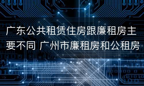 广东公共租赁住房跟廉租房主要不同 广州市廉租房和公租房的区别