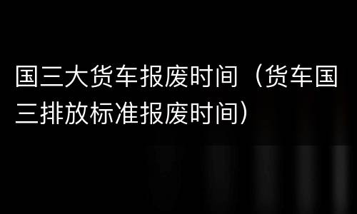 国三大货车报废时间（货车国三排放标准报废时间）