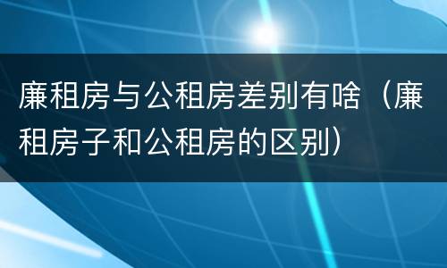 廉租房与公租房差别有啥（廉租房子和公租房的区别）